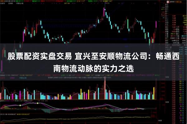 股票配资实盘交易 宜兴至安顺物流公司:畅通西南物流动脉的实力之选