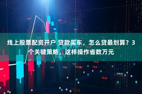 线上股票配资开户 贷款买车,怎么贷最划算?3个关键策略,这样操作省数万元