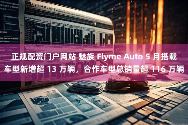 正规配资门户网站 魅族 Flyme Auto 5 月搭载车型新增超 13 万辆，合作车型总销量超 116 万辆