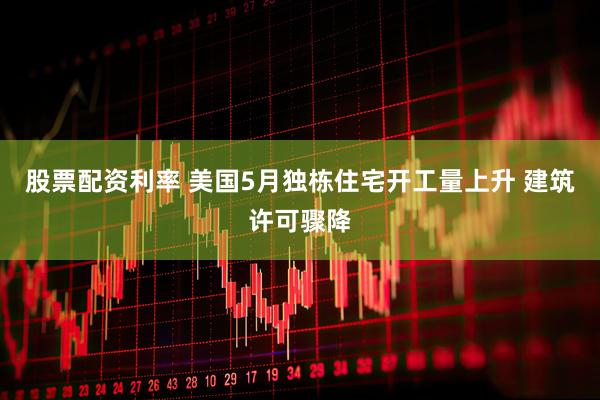 股票配资利率 美国5月独栋住宅开工量上升 建筑许可骤降