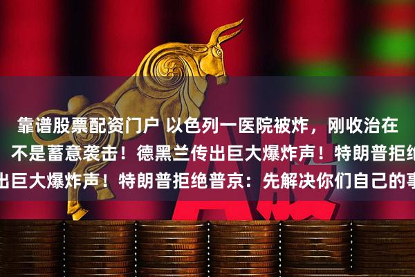靠谱股票配资门户 以色列一医院被炸，刚收治在加沙受伤的士兵，伊朗：不是蓄意袭击！德黑兰传出巨大爆炸声！特朗普拒绝普京：先解决你们自己的事