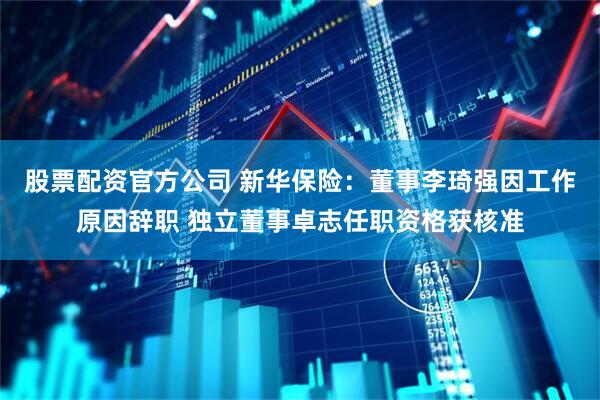 股票配资官方公司 新华保险：董事李琦强因工作原因辞职 独立董事卓志任职资格获核准