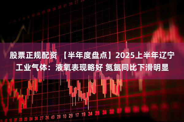 股票正规配资 【半年度盘点】2025上半年辽宁工业气体：液氧表现略好 氮氩同比下滑明显