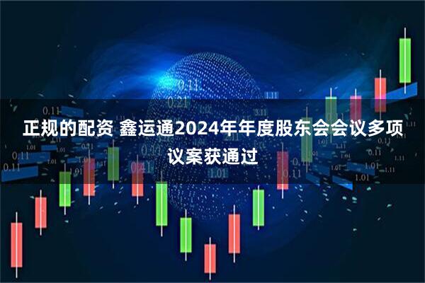 正规的配资 鑫运通2024年年度股东会会议多项议案获通过