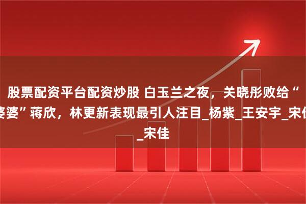 股票配资平台配资炒股 白玉兰之夜，关晓彤败给“婆婆”蒋欣，林更新表现最引人注目_杨紫_王安宇_宋佳