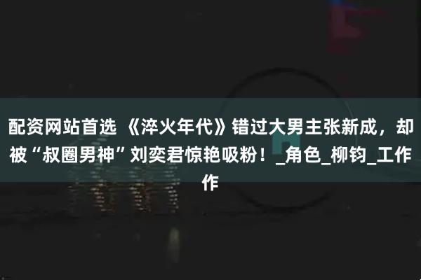 配资网站首选 《淬火年代》错过大男主张新成，却被“叔圈男神”刘奕君惊艳吸粉！_角色_柳钧_工作