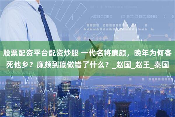 股票配资平台配资炒股 一代名将廉颇，晚年为何客死他乡？廉颇到底做错了什么？_赵国_赵王_秦国