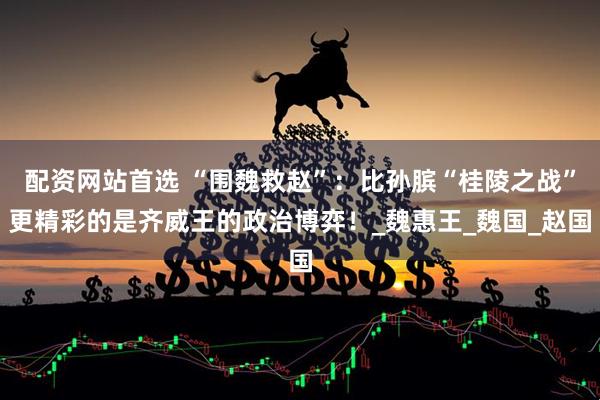 配资网站首选 “围魏救赵”：比孙膑“桂陵之战”更精彩的是齐威王的政治博弈！_魏惠王_魏国_赵国