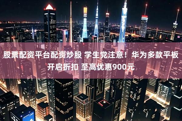 股票配资平台配资炒股 学生党注意！华为多款平板开启折扣 至高优惠900元