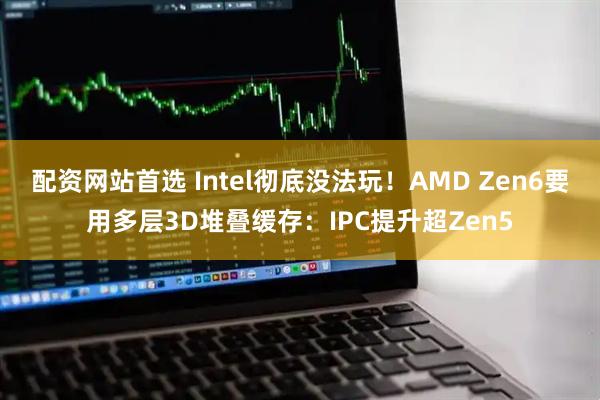 配资网站首选 Intel彻底没法玩!AMD Zen6要用多层3D堆叠缓存:IPC提升超Zen5
