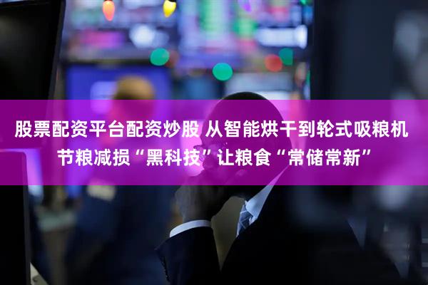 股票配资平台配资炒股 从智能烘干到轮式吸粮机 节粮减损“黑科技”让粮食“常储常新”