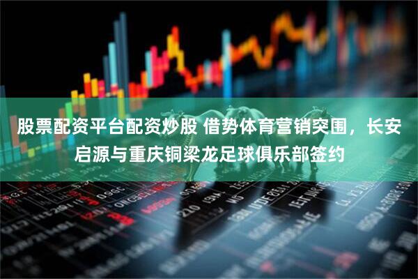 股票配资平台配资炒股 借势体育营销突围，长安启源与重庆铜梁龙足球俱乐部签约