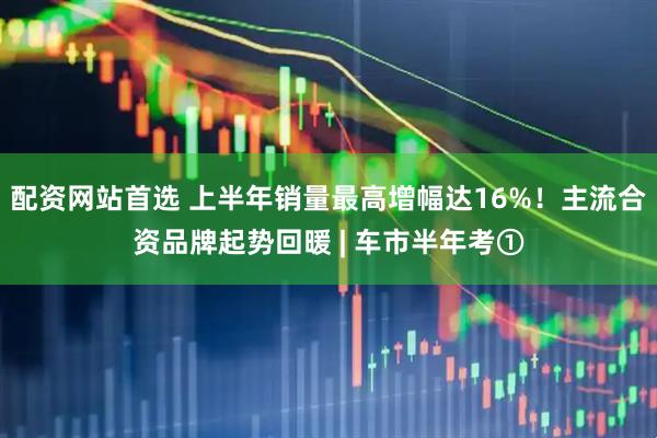 配资网站首选 上半年销量最高增幅达16%！主流合资品牌起势回暖 | 车市半年考①