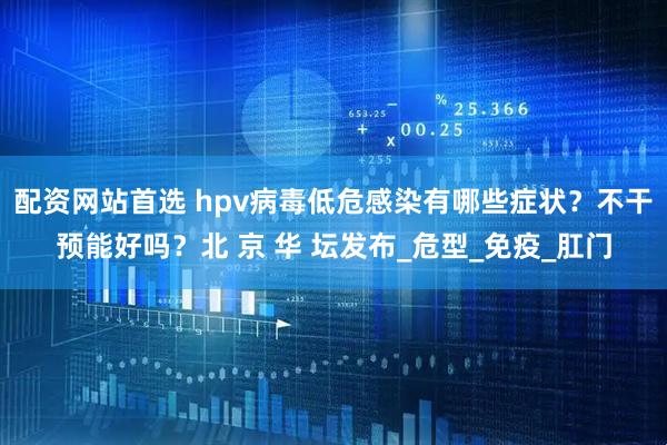 配资网站首选 hpv病毒低危感染有哪些症状？不干预能好吗？北 京 华 坛发布_危型_免疫_肛门