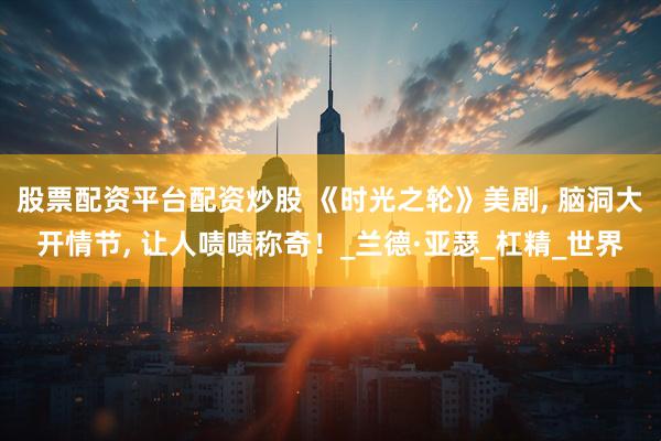 股票配资平台配资炒股 《时光之轮》美剧, 脑洞大开情节, 让人啧啧称奇！_兰德·亚瑟_杠精_世界