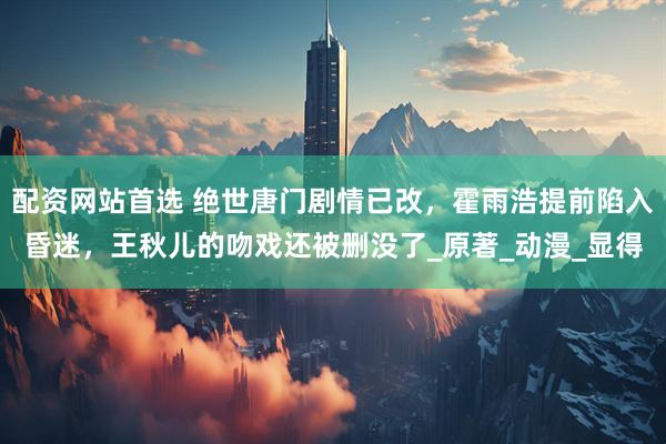 配资网站首选 绝世唐门剧情已改，霍雨浩提前陷入昏迷，王秋儿的吻戏还被删没了_原著_动漫_显得