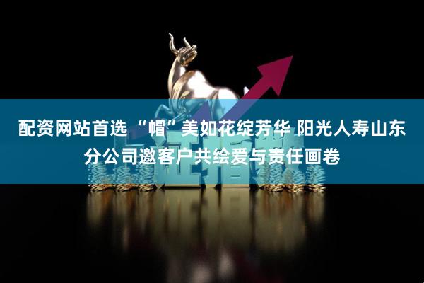 配资网站首选 “帽”美如花绽芳华 阳光人寿山东分公司邀客户共绘爱与责任画卷