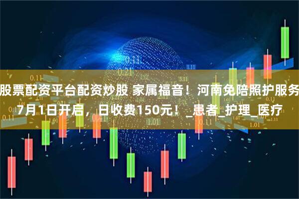 股票配资平台配资炒股 家属福音!河南免陪照护服务7月1日开启,日收费150元!_患者_护理_医疗