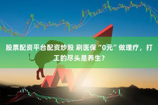 股票配资平台配资炒股 刷医保“0元”做理疗,打工的尽头是养生?