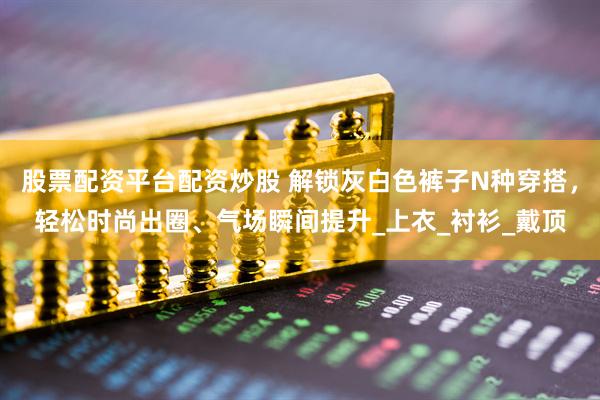 股票配资平台配资炒股 解锁灰白色裤子N种穿搭，轻松时尚出圈、气场瞬间提升_上衣_衬衫_戴顶