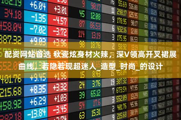 配资网站首选 秋瓷炫身材火辣，深V领高开叉裙展曲线，若隐若现超迷人_造型_时尚_的设计