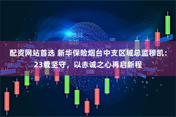 配资网站首选 新华保险烟台中支区域总监穆凯：23载坚守，以赤诚之心再启新程