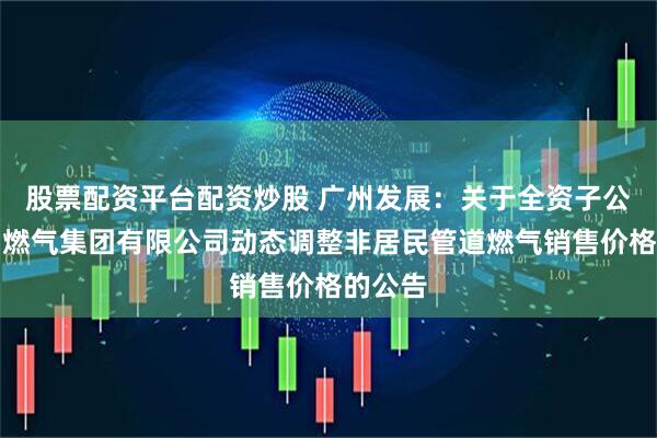 股票配资平台配资炒股 广州发展：关于全资子公司广州燃气集团有限公司动态调整非居民管道燃气销售价格的公告