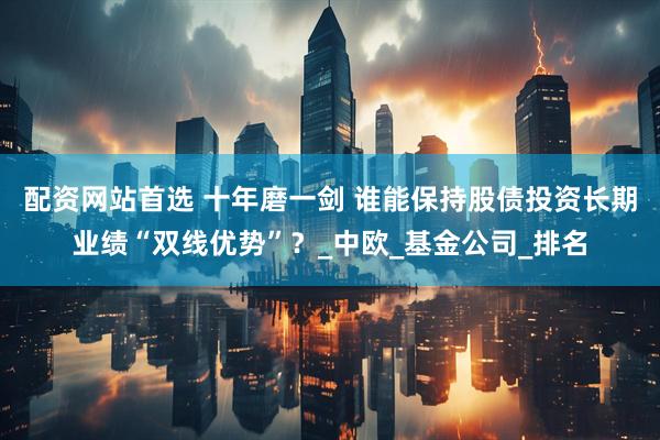 配资网站首选 十年磨一剑 谁能保持股债投资长期业绩“双线优势”？_中欧_基金公司_排名