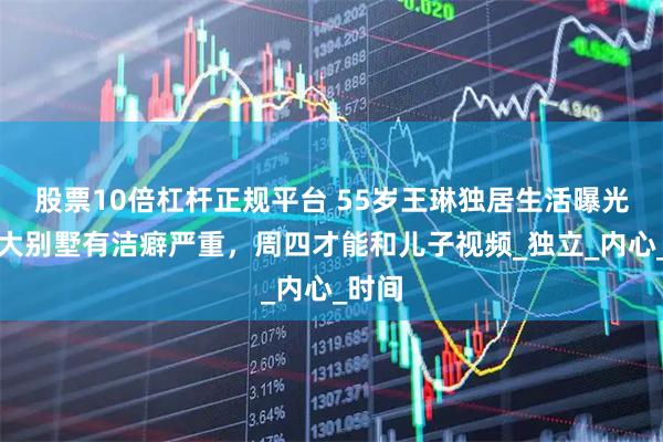 股票10倍杠杆正规平台 55岁王琳独居生活曝光:住大别墅有洁癖严重,周四才能和儿子视频_独立_内心_时间
