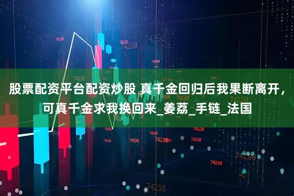 股票配资平台配资炒股 真千金回归后我果断离开，可真千金求我换回来_姜荔_手链_法国