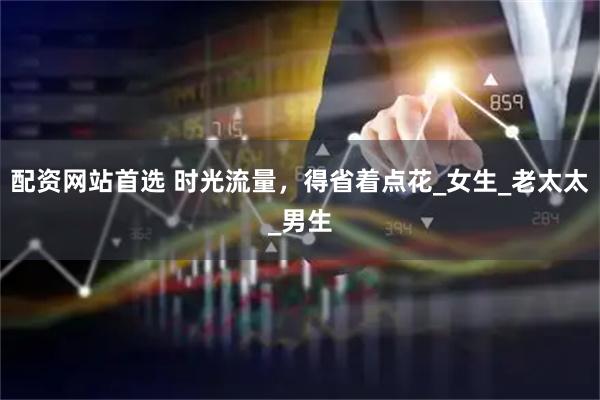 配资网站首选 时光流量，得省着点花_女生_老太太_男生
