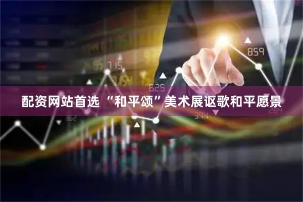 配资网站首选 “和平颂”美术展讴歌和平愿景