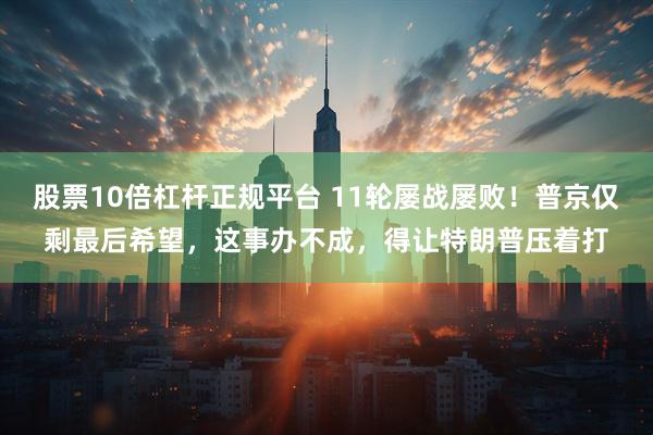 股票10倍杠杆正规平台 11轮屡战屡败！普京仅剩最后希望，这事办不成，得让特朗普压着打