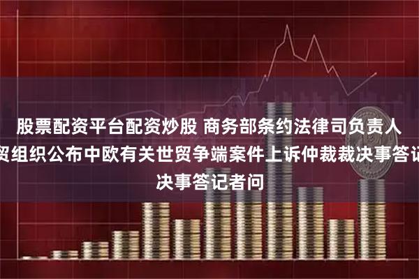 股票配资平台配资炒股 商务部条约法律司负责人就世贸组织公布中欧有关世贸争端案件上诉仲裁裁决事答记者问