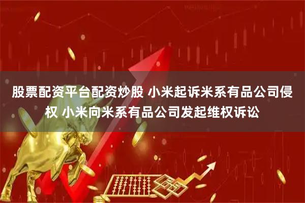 股票配资平台配资炒股 小米起诉米系有品公司侵权 小米向米系有品公司发起维权诉讼