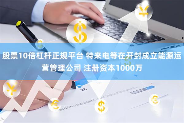 股票10倍杠杆正规平台 特来电等在开封成立能源运营管理公司 注册资本1000万