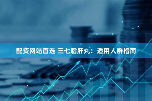 配资网站首选 三七脂肝丸：适用人群指南