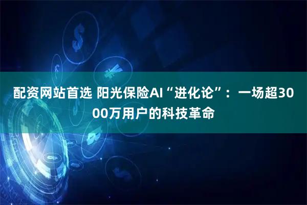 配资网站首选 阳光保险AI“进化论”:一场超3000万用户的科技革命