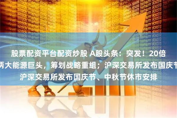 股票配资平台配资炒股 A股头条：突发！20倍大牛股停牌核查；两大能源巨头，筹划战略重组；沪深交易所发布国庆节、中秋节休市安排
