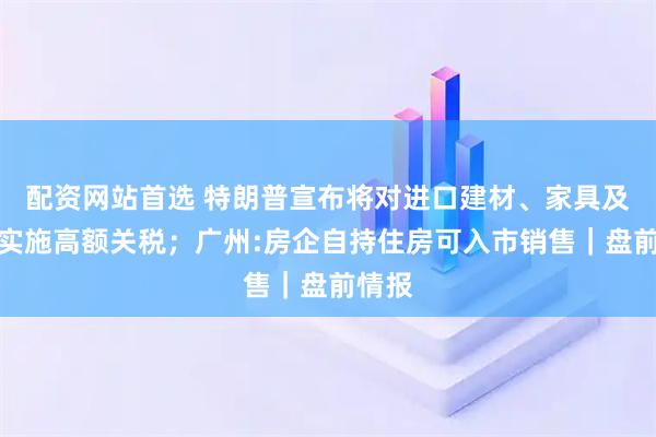 配资网站首选 特朗普宣布将对进口建材、家具及药品实施高额关税；广州:房企自持住房可入市销售｜盘前情报