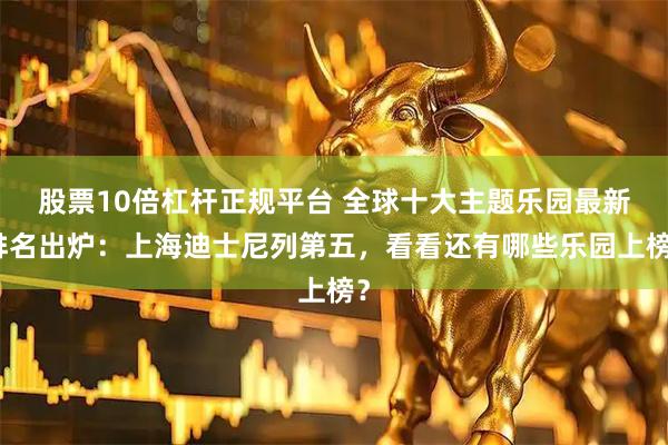 股票10倍杠杆正规平台 全球十大主题乐园最新排名出炉：上海迪士尼列第五，看看还有哪些乐园上榜？