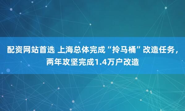 配资网站首选 上海总体完成“拎马桶”改造任务，两年攻坚完成1.4万户改造