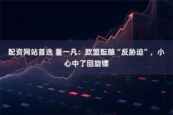 配资网站首选 董一凡：欧盟酝酿“反胁迫”，小心中了回旋镖