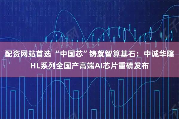 配资网站首选 “中国芯”铸就智算基石：中诚华隆HL系列全国产高端AI芯片重磅发布