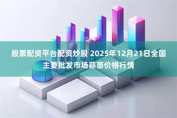 股票配资平台配资炒股 2025年12月21日全国主要批发市场蒜苗价格行情