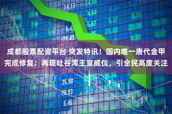 成都股票配资平台 突发特讯！国内唯一唐代金甲完成修复：再现吐谷浑王室威仪，引全民高度关注